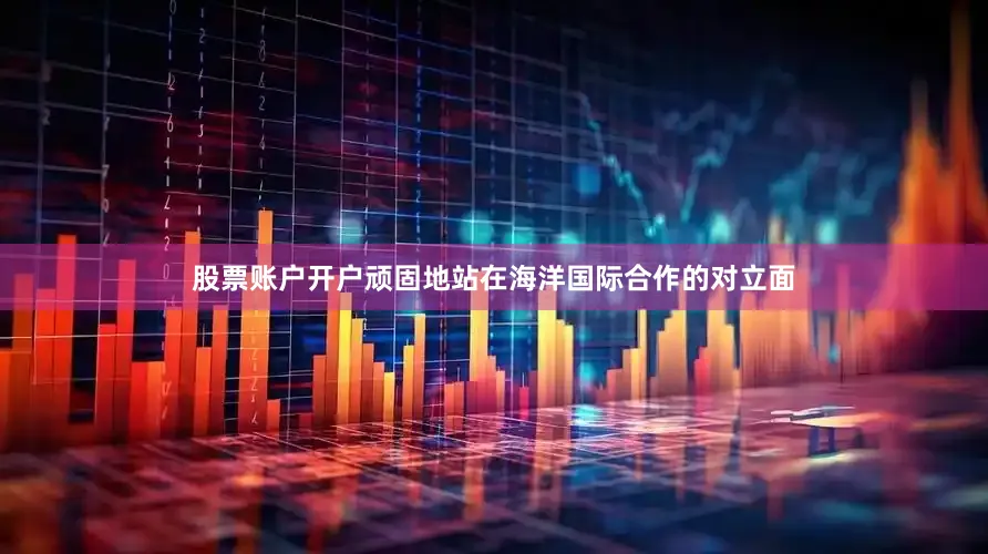 股票账户开户顽固地站在海洋国际合作的对立面