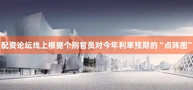 配资论坛线上根据个别官员对今年利率预期的“点阵图”