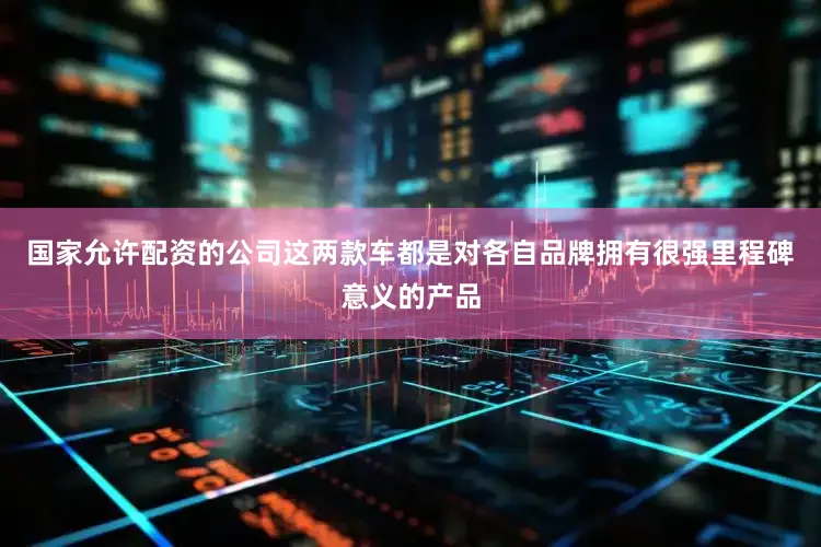 国家允许配资的公司这两款车都是对各自品牌拥有很强里程碑意义的产品