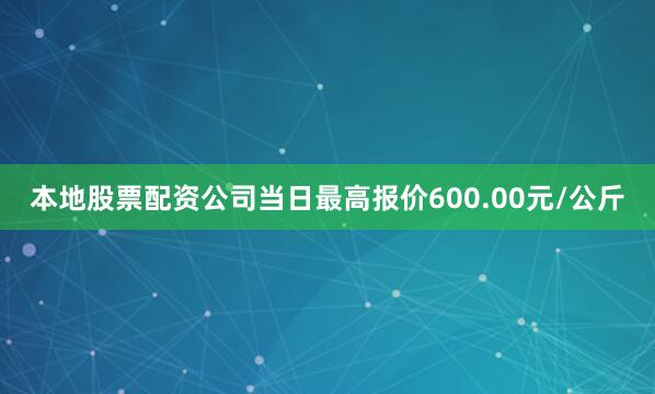 本地股票配资公司当日最高报价600.00元/公斤