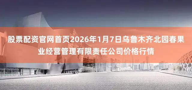 股票配资官网首页2026年1月7日乌鲁木齐北园春果业经营管理有限责任公司价格行情