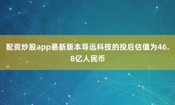 配资炒股app最新版本导远科技的投后估值为46.8亿人民币